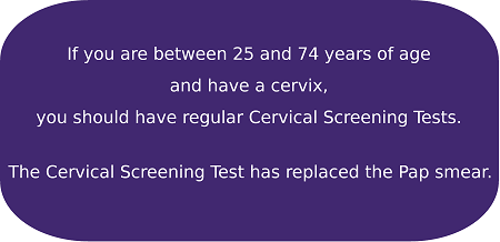 If you are between 25 and 74 years of age and have a cervix, you should have regular Cervical Screening Tests. The Cervical Screening Test has replaced the Pap smear.