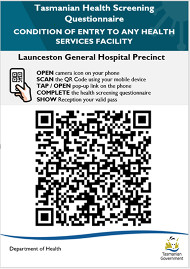 Launceston General Hospital Precint.  Open camera icon on your phone. Scan the QR Code using your mobile phone. Tap or open pop-up link on the phone. Complete the health screening questionnaire. Show Reception your valid pass.  Department of Health. Tasmanian Government logo.